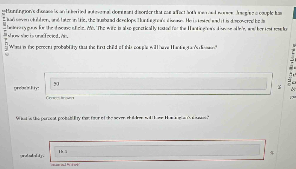 had seven children, and later in life, the husband develops Huntington's disease. He is tested and it is discovered he is
heterozygous for the disease allele, Hh. The wife is also genetically tested for the Huntington's disease allele, and her test results
show she is unaffected, hh.
What is the percent probability that the first child of this couple will have Huntington's disease?
50

probability:
% b)
Correct Answer go
What is the percent probability that four of the seven children will have Huntington's disease?
16.4
probability:
%
Incorrect Answer