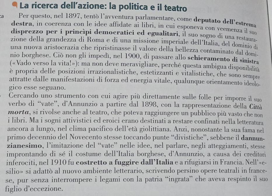 La ricerca dell’azione: la politica e il teatro
a Per questo, nel 1897, tentó l’avventura parlamentare, come deputato dell'estrema
destra, in coerenza con le idee affidate ai libri, in cui esponeva con veemenza il suo
disprezzo per i princìpi democratici ed egualitari, il suo sogno di una restaura-
zione della grandezza di Roma e di una missione imperiale dell’Italia, del dominio di
una nuova aristocrazia che ripristinasse il valore della bellezza contaminato dal domi-
nio borghese. Ciò non gli impedí, nel 1900, di passare allo schieramento di sinistra
(«Vado verso la vita!»): ma non deve meravigliare, perché questa ambigua disponibilità
è propria delle posizioni irrazionalistiche, estetizzanti e vitalistiche, che sono sempre
attratte dalle manifestazioni di forza ed energia vitale, qualunque orientamento ideolo-
gico esse seguano.
Cercando uno strumento con cui agire più direttamente sulle folle per imporre il suo
verbo di “vate”, d’Annunzio a partire dal 1898, con la rappresentazione della Città
morta, si rivolse anche al teatro, che poteva raggiungere un pubblico più vasto che non
i libri. Ma i sogni attivistici ed eroici erano destinati a restare confinati nella letteratura
ancora a lungo, nel clima pacifico dell’età giolittiana. Anzi, nonostante la sua fama nel
primo decennio del Novecento stesse toccando punte “divistiche”, sebbene il dannun-
zianesimo, l’imitazione del “vate” nelle idee, nel parlare, negli atteggiamenti, stesse
improntando di sé il costume dell'Italia borghese, d'Annunzio, a causa dei creditori
inferociti, nel 1910 fu costretto a fuggire dall’Italia e a rifugiarsi in Francia. Nell’«e-
silio» si adattò al nuovo ambiente letterario, scrivendo persino opere teatrali in france-
se, pur senza interrompere i legami con la patria “ingrata” che aveva respinto il suo
figlio d’eccezione.