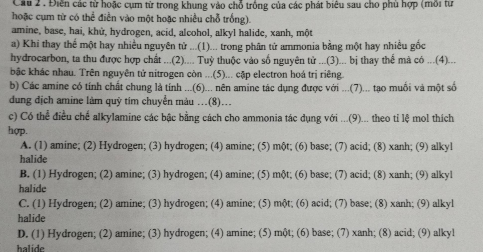 Cầu 2 . Điển các từ hoặc cụm từ trong khung vào chỗ trồng của các phát biêu sau cho phủ hợp (môi từ
hoặc cụm từ có thể điền vào một hoặc nhiều chỗ trống).
amine, base, hai, khử, hydrogen, acid, alcohol, alkyl halide, xanh, một
a) Khi thay thế một hay nhiều nguyên tử ...(1)... trong phân tử ammonia bằng một hay nhiều gốc
hydrocarbon, ta thu được hợp chất ...(2).... Tuỳ thuộc vào số nguyên tử ...(3)... bị thay thế mà có ...(4)...
bậc khác nhau. Trên nguyên tử nitrogen còn ...(5)... cặp electron hoá trị riêng.
b) Các amine có tính chất chung là tính ...(6)... nên amine tác dụng được với ...(7)... tạo muối và một số
dung địch amine làm quỳ tím chuyền màu .(8)...
c) Có thể điều chế alkylamine các bậc bằng cách cho ammonia tác dụng với ...(9)... theo tỉ lệ mol thích
hợp.
A. (1) amine; (2) Hydrogen; (3) hydrogen; (4) amine; (5) một; (6) base; (7) acid; (8) xanh; (9) alkyl
halide
B. (1) Hydrogen; (2) amine; (3) hydrogen; (4) amine; (5) một; (6) base; (7) acid; (8) xanh; (9) alkyl
halide
C. (1) Hydrogen; (2) amine; (3) hydrogen; (4) amine; (5) một; (6) acid; (7) base; (8) xanh; (9) alkyl
halide
D. (1) Hydrogen; (2) amine; (3) hydrogen; (4) amine; (5) một; (6) base; (7) xanh; (8) acid; (9) alkyl
halide