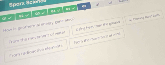 Sparx Science
Q8 Results
Q6
Q7
Q5
Q4
Q3
Q2
Q1
How is geothermal energy generated? Using heat from the ground
From the movement of water By burning fossil fuels
From radioactive elements From the movement of wind