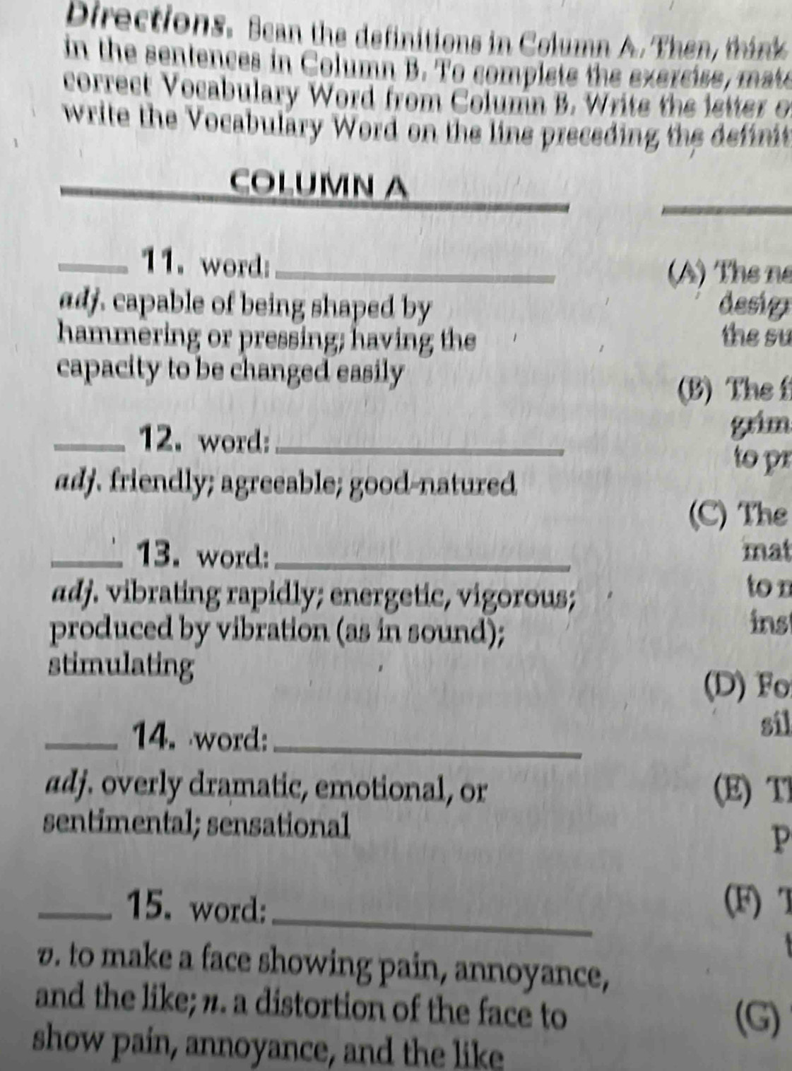 Directions. Scan the definitions in Column A. Then, think 
in the sentences in Column B. To complets the exercise, mate
correct Vocabulary Word from Column B. Write the istter of
write the Vocabulary Word on the line preceding the definit
_
_
COLUMN A
_11. word:_
(A) Thể né
adj. capable of being shaped by desig
hammering or pressing; having the the su
capacity to be changed easily
(B) The f
_12. word:_
grim
to pr
adj. friendly; agreeable; good-natured
(C) The
_13. word: _mat
adj. vibrating rapidly; energetic, vigorous;
ton
produced by vibration (as in sound);
ins
stimulating
(D) F
_14. word:_ sil
adj. overly dramatic, emotional, or (E) T
sentimental; sensational
P
_
_15. word: (F) T
. to make a face showing pain, annoyance,
and the like; n. a distortion of the face to
(G)
show pain, annoyance, and the like