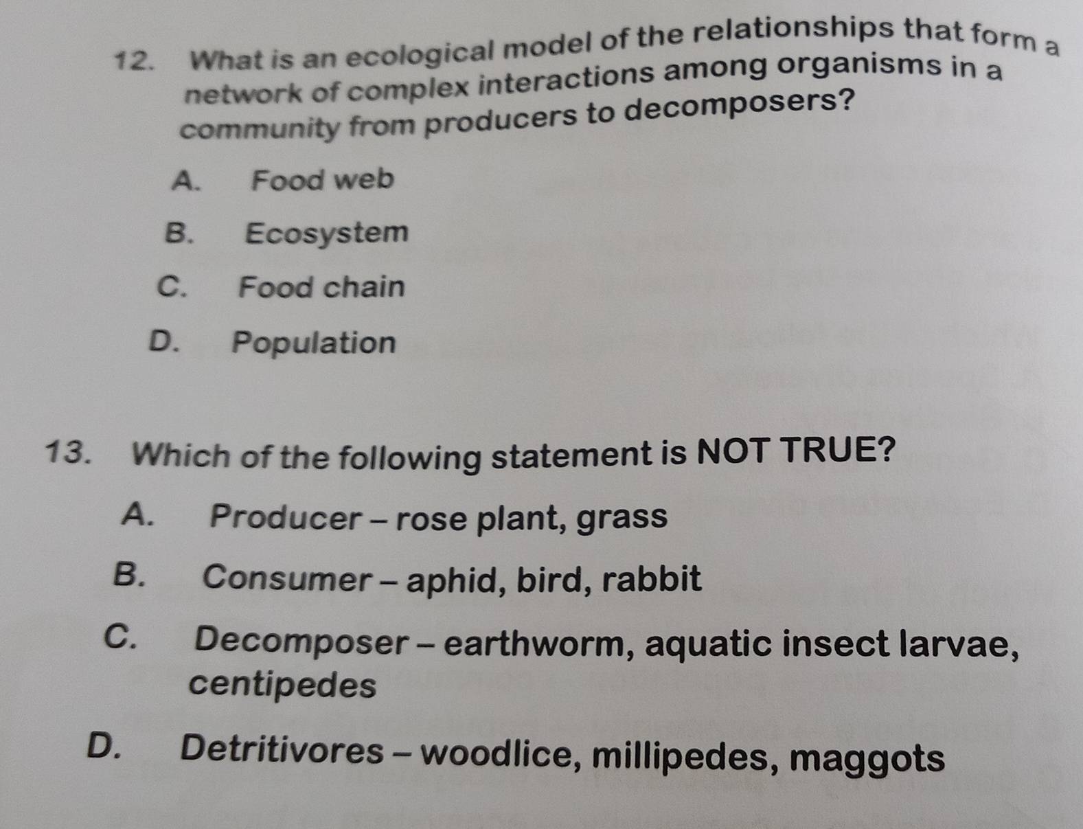 What is an ecological model of the relationships that form a
network of complex interactions among organisms in a
community from producers to decomposers?
A. Food web
B. Ecosystem
C. Food chain
D. Population
13. Which of the following statement is NOT TRUE?
A. Producer - rose plant, grass
B. Consumer - aphid, bird, rabbit
C. Decomposer - earthworm, aquatic insect larvae,
centipedes
D. Detritivores - woodlice, millipedes, maggots