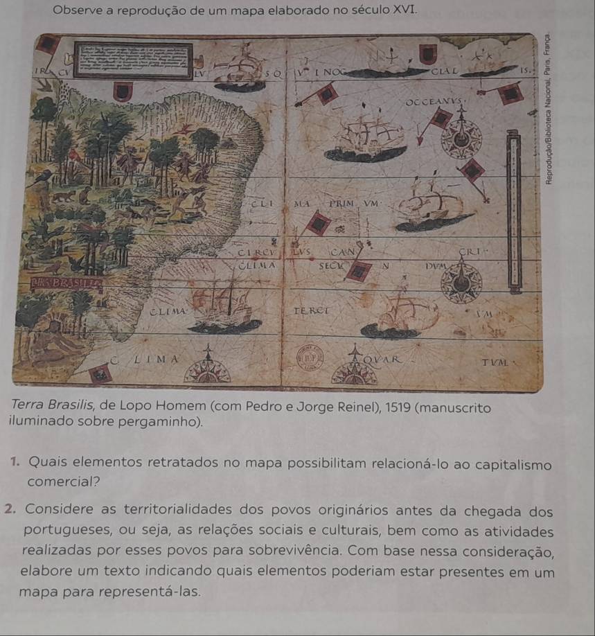 Observe a reprodução de um mapa elaborado no século XVI. 
Tedro e Jorge Reinel), 1519 (manuscrito 
iluminado sobre pergaminho). 
1. Quais elementos retratados no mapa possibilitam relacioná-lo ao capitalismo 
comercial? 
2. Considere as territorialidades dos povos originários antes da chegada dos 
portugueses, ou seja, as relações sociais e culturais, bem como as atividades 
realizadas por esses povos para sobrevivência. Com base nessa consideração, 
elabore um texto indicando quais elementos poderiam estar presentes em um 
mapa para representá-las.