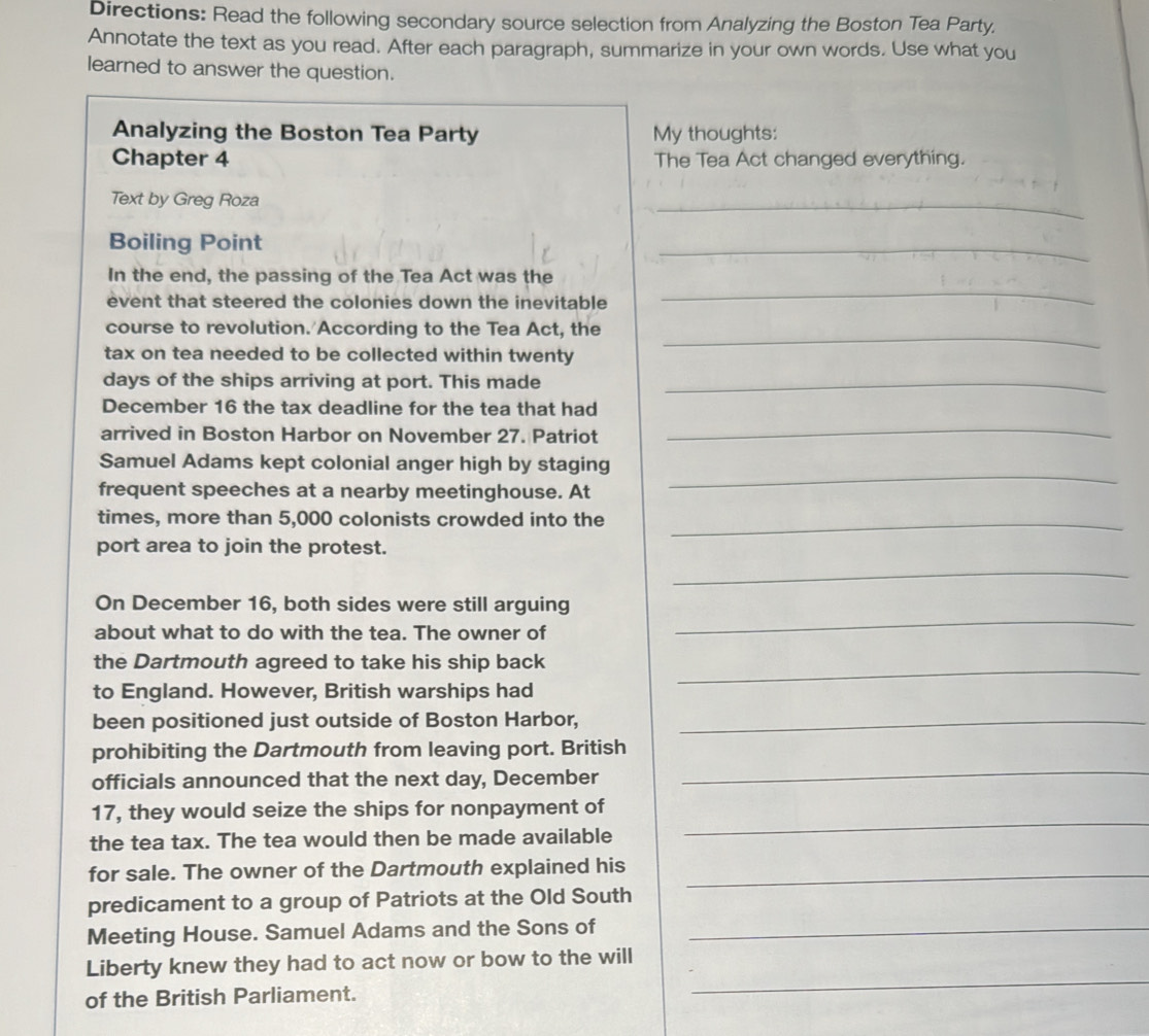 Directions: Read the following secondary source selection from Analyzing the Boston Tea Party. 
Annotate the text as you read. After each paragraph, summarize in your own words. Use what you 
learned to answer the question. 
Analyzing the Boston Tea Party My thoughts: 
Chapter 4 The Tea Act changed everything. 
Text by Greg Roza 
_ 
Boiling Point 
_ 
_ 
In the end, the passing of the Tea Act was the 
event that steered the colonies down the inevitable 
course to revolution. According to the Tea Act, the_ 
tax on tea needed to be collected within twenty 
days of the ships arriving at port. This made_ 
December 16 the tax deadline for the tea that had 
arrived in Boston Harbor on November 27. Patriot 
_ 
_ 
Samuel Adams kept colonial anger high by staging 
frequent speeches at a nearby meetinghouse. At 
times, more than 5,000 colonists crowded into the_ 
port area to join the protest. 
_ 
On December 16, both sides were still arguing 
about what to do with the tea. The owner of 
_ 
the Dartmouth agreed to take his ship back_ 
to England. However, British warships had 
been positioned just outside of Boston Harbor,_ 
prohibiting the Dartmouth from leaving port. British 
officials announced that the next day, December 
_ 
_ 
17, they would seize the ships for nonpayment of 
the tea tax. The tea would then be made available 
for sale. The owner of the Dartmouth explained his_ 
predicament to a group of Patriots at the Old South 
Meeting House. Samuel Adams and the Sons of_ 
_ 
Liberty knew they had to act now or bow to the will 
of the British Parliament.