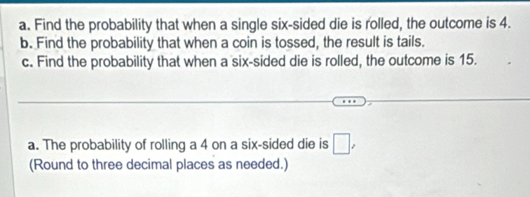 Find the probability that when a single six-sided die is rolled, the outcome is 4. 
b. Find the probability that when a coin is tossed, the result is tails. 
c. Find the probability that when a six-sided die is rolled, the outcome is 15. 
a. The probability of rolling a 4 on a six-sided die is □ , 
(Round to three decimal places as needed.)