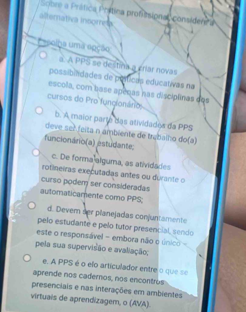 Sobre a Práfica Prática profissional, considere a
alternativa insorre
seolha uma epção
a. A PPS se destina a criar novas
possibilidades de práticas educativas na
escola, com base apenas nas discíplinas dos
cursos do Pro funcionário;
b. A maior parte das atividades da PPS
deve ser feita n ambiente de trabalho do(a)
funcionário(a) estudante;
c. De forma alguma, as atividades
rotineiras executadas antes ou durante o
curso podem ser consideradas
automaticamente como PPS;
d. Devem ser planejadas conjuntamente
pelo estudante e pelo tutor presencial, sendo
este o responsável - embora não o único 
pela sua supervisão e avaliação;
e. A PPS é o elo articulador entre o que se
aprende nos cadernos, nos encontros
presenciais e nas interações em ambientes
virtuais de aprendizagem, o (AVA).