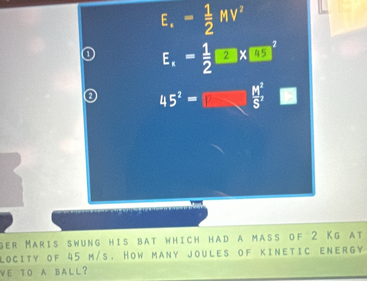 E_.= 1/2 MV^2
E_x= 1/2 □ * □ 5^2
0
45^2=
 M^2/S' 
ger Maris swung his bat which had a mass of 2 Kg at 
locity of 45 m/s. How many joules of kinetic enErgy 
VE TO A BALL?