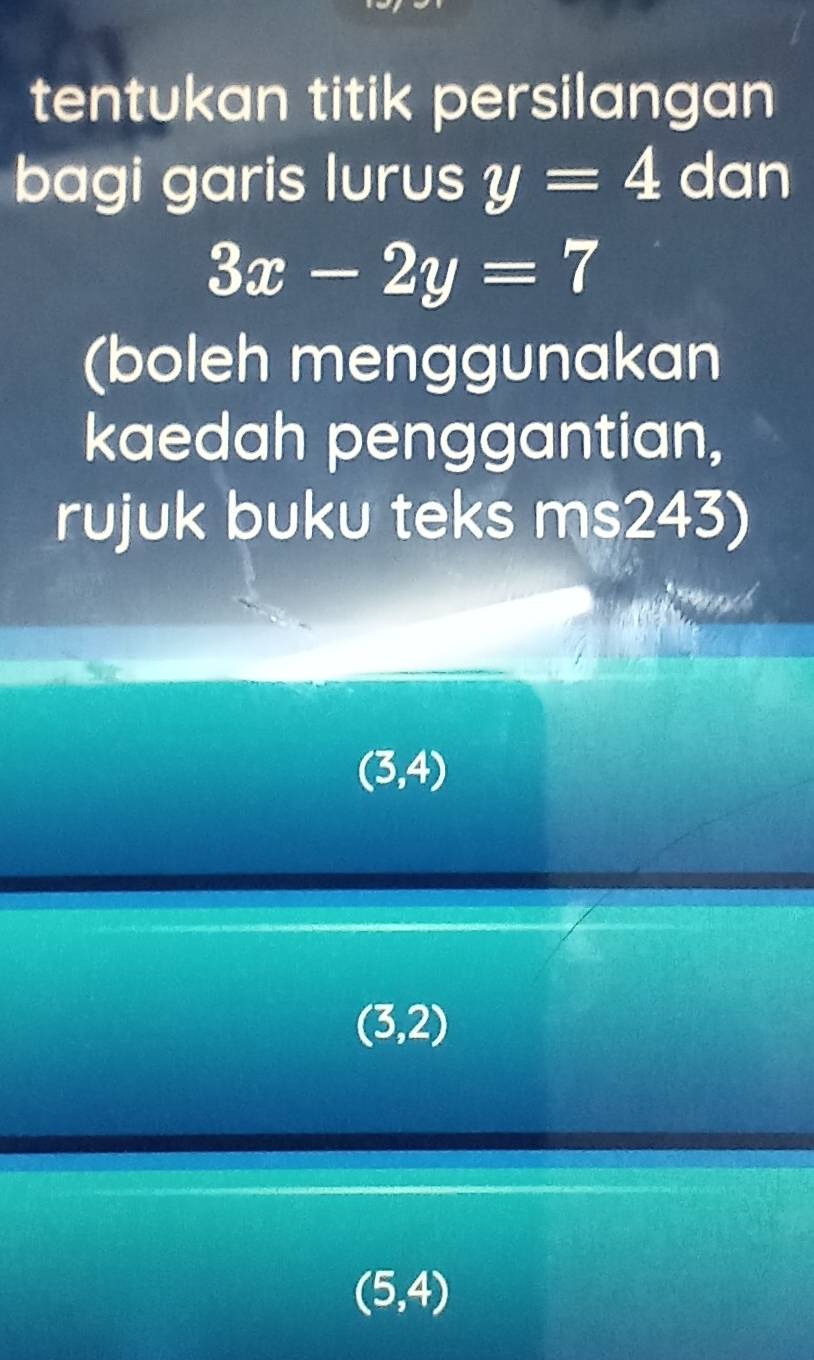 tentukan titik persilangan
bagi garis lurus y=4 dan
3x-2y=7
(boleh menggunakan
kaedah penggantian,
rujuk buku teks ms243)
(3,4)
(3,2)
(5,4)