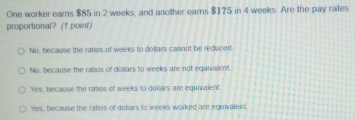 One worker earns $85 in 2 weeks, and another earns $175 in 4 weeks. Are the pay rates
proportional? (f point)
No, because the ratios of weeks to dollars cannot be reduced
Nio, because the ratios of doilars to weeks are not equivalent.
Yes, because the ratios of weeks to dollars are equivalent.
Yes, because the ratios of dollars to weeks worked are equivalient