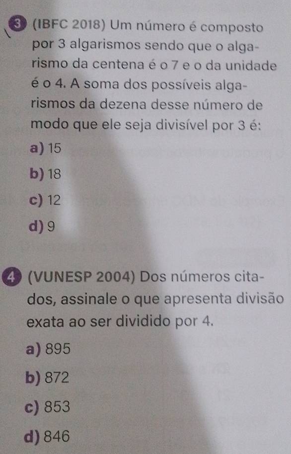 30 (IBFC 2018) Um número é composto
por 3 algarismos sendo que o alga-
rismo da centena é o 7 e o da unidade
é o 4. A soma dos possíveis alga-
rismos da dezena desse número de
modo que ele seja divisível por 3 é:
a) 15
b) 18
c) 12
d) 9
4 (VUNESP 2004) Dos números cita-
dos, assinale o que apresenta divisão
exata ao ser dividido por 4.
a) 895
b) 872
c) 853
d) 846