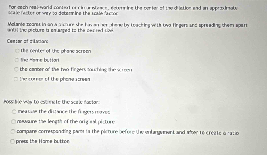 For each real-world context or circumstance, determine the center of the dilation and an approximate 
scale factor or way to determine the scale factor. 
Melanie zooms in on a picture she has on her phone by touching with two fingers and spreading them apart 
until the picture is enlarged to the desired size. 
Center of dilation: 
the center of the phone screen 
the Home button 
the center of the two fingers touching the screen 
the corner of the phone screen 
Possible way to estimate the scale factor: 
measure the distance the fingers moved 
measure the length of the original picture 
compare corresponding parts in the picture before the enlargement and after to create a ratio 
press the Home button