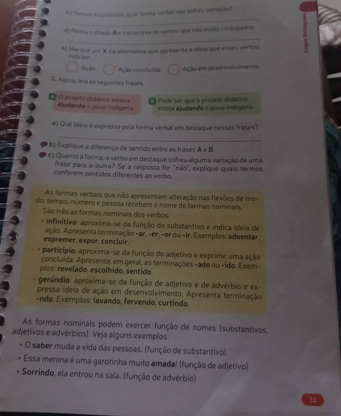 Nessas expressões, qual forma verbal não sofreu variação?
_
_
d) Releia o ditado B e transcreva os verbos que não estão conjugados.
e) Marque um X na alternativa que apresenta a ideia que esses verbos
indicam.
Ação. Ação concluida. Ação em desenvolvimento.
2. Agora, leia as seguintes frases.
A O projeto didático estava B Pode ser que o projeto didático
ajudando o povo indigena. esteja ajudando o povo indigena.
a) Que ideia é expressa pela forma verbal em destaque nessas frases?
_
b) Explique a diferença de sentido entre as frases A e B.
c) Quanto à forma, o verbo em destaque sofreu alguma variação de uma
frase para a outra? Se a resposta for 'não'', explique quais termos
conferem sentidos diferentes ao verbo.
As formas verbais que não apresentam alteração nas flexões de mo-
do, tempo, número e pessoa recebem o nome de formas nominais.
São três as formas nominais dos verbos:
* infinitivo: aproxima-se da função do substantivo e indica ideia de
Ação. Apresenta terminação -ar, -er, -or ou -ir. Exemplos: adoentar,
espremer, expor, concluir.
particípio: aproxima-se da função do adjetivo e exprime uma ação
concluída. Apresenta, em geral, as terminações -ado ou -ido. Exem-
plos: revelado, escolhido, sentido.
gerúndio: aproxima-se da função de adjetivo e de advérbio e ex-
pressa ideia de ação em desenvolvimento. Apresenta terminação
-ndo. Exemplos: lavando, fervendo, curtindo.
As formas nominais podem exercer função de nomes (substantivos,
adjetivos e advérbios). Veja alguns exemplos.
O saber muda a vida das pessoas. (função de substantivo)
Essa menina é uma garotinha muito amada! (função de adjetivo)
Sorrindo, ela entrou na sala. (função de advérbio)
31