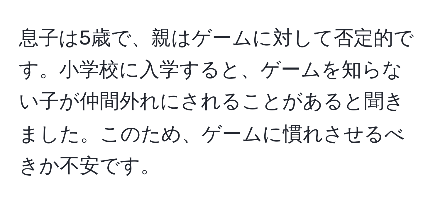 息子は5歳で、親はゲームに対して否定的です。小学校に入学すると、ゲームを知らない子が仲間外れにされることがあると聞きました。このため、ゲームに慣れさせるべきか不安です。