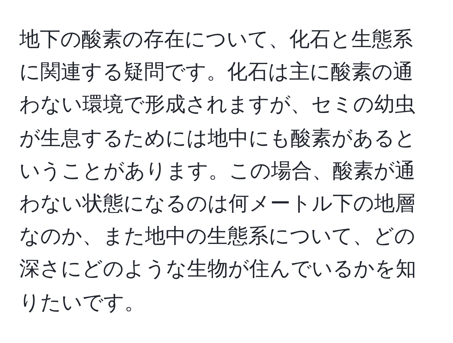 地下の酸素の存在について、化石と生態系に関連する疑問です。化石は主に酸素の通わない環境で形成されますが、セミの幼虫が生息するためには地中にも酸素があるということがあります。この場合、酸素が通わない状態になるのは何メートル下の地層なのか、また地中の生態系について、どの深さにどのような生物が住んでいるかを知りたいです。