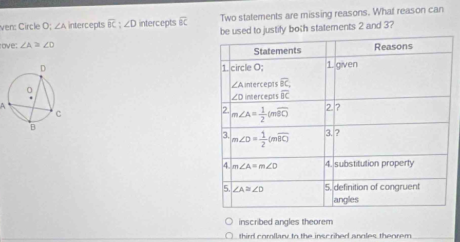 ven: Circle O; ∠ A intercepts widehat BC;∠ D intercepts widehat BC Two statements are missing reasons. What reason can
be used to justify both statements 2 and 3?
rove: ∠ A≌ ∠ D

A 
inscribed angles theorem
third corollary to the inscribed angles theorem