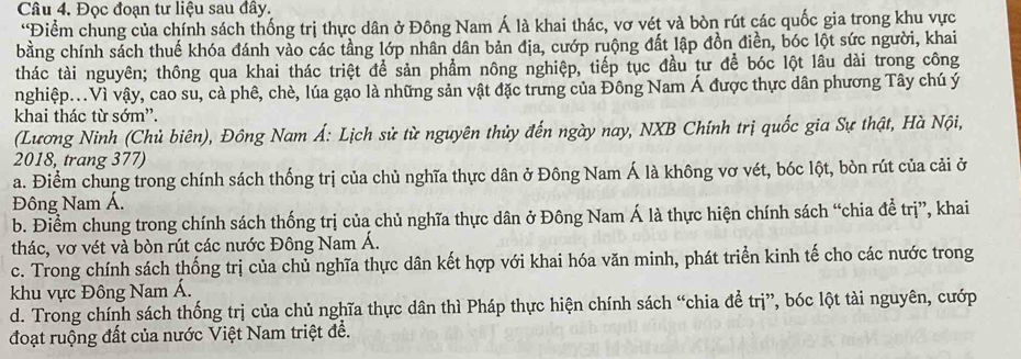 Đọc đoạn tư liệu sau đây.
“Điểm chung của chính sách thống trị thực dân ở Đông Nam Á là khai thác, vơ vét và bòn rút các quốc gia trong khu vực
bằng chính sách thuế khóa đánh vào các tầng lớp nhân dân bản địa, cướp ruộng đất lập đồn điền, bóc lột sức người, khai
thác tài nguyên; thông qua khai thác triệt để sản phẩm nông nghiệp, tiếp tục đầu tư để bóc lột lâu dài trong công
nghiệp...Vì vậy, cao su, cà phê, chè, lúa gạo là những sản vật đặc trưng của Đông Nam Á được thực dân phương Tây chú ý
khai thác từ sớm”.
(Lương Ninh (Chủ biên), Đông Nam Á: Lịch sử từ nguyên thủy đến ngày nay, NXB Chính trị quốc gia Sự thật, Hà Nội,
2018, trang 377)
a. Điểm chung trong chính sách thống trị của chủ nghĩa thực dân ở Đông Nam Á là không vơ vét, bóc lột, bòn rút của cải ở
Đông Nam Á.
b. Điểm chung trong chính sách thống trị của chủ nghĩa thực dân ở Đông Nam Á là thực hiện chính sách “chia đề trị”, khai
thác, vơ vét và bòn rút các nước Đông Nam Á.
c. Trong chính sách thống trị của chủ nghĩa thực dân kết hợp với khai hóa văn minh, phát triển kinh tế cho các nước trong
khu vực Đông Nam Á.
d. Trong chính sách thống trị của chủ nghĩa thực dân thì Pháp thực hiện chính sách “chia để trị”, bóc lột tài nguyên, cướp
đoạt ruộng đất của nước Việt Nam triệt đề.