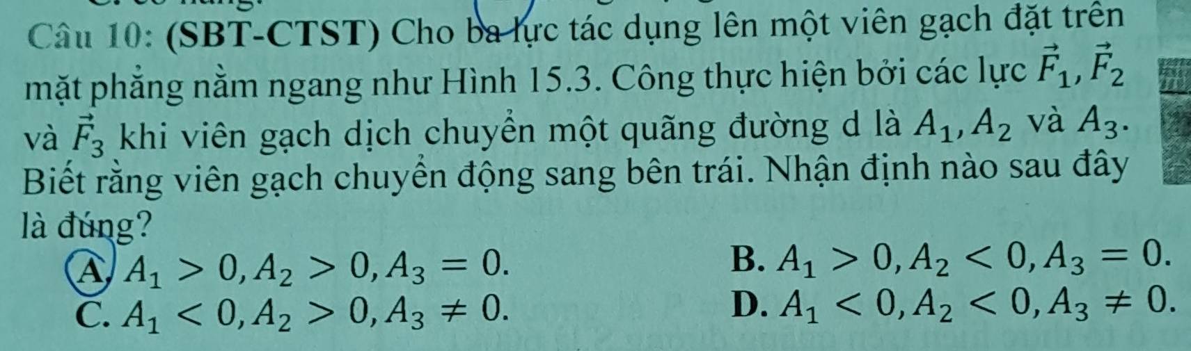 (SBT-CTST) Cho ba lực tác dụng lên một viên gạch đặt trên
mặt phẳng nằm ngang như Hình 15.3. Công thực hiện bởi các lực vector F_1, vector F_2
và vector F_3 khi viên gạch dịch chuyển một quãng đường d là A_1, A_2 và A_3. 
Biết rằng viên gạch chuyển động sang bên trái. Nhận định nào sau đây
là đúng?
A A_1>0, A_2>0, A_3=0.
B. A_1>0, A_2<0</tex>, A_3=0.
C. A_1<0</tex>, A_2>0, A_3!= 0.
D. A_1<0</tex>, A_2<0</tex>, A_3!= 0.