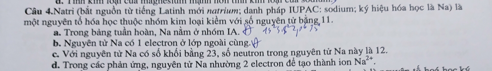 Tình kim loại của magnesium mạnh nôn tình kim loại của sốc
Câu 4.Natri (bắt nguồn từ tiếng Latinh mới natrium; danh pháp IUPAC: sodium; ký hiệu hóa học là Na) là
một nguyên tố hóa học thuộc nhóm kim loại kiềm với số nguyên tử bằng 11.
a. Trong bảng tuần hoàn, Na nằm ở nhóm IA.
b. Nguyên tử Na có 1 electron ở lớp ngoài cùng.''
c. Với nguyên tử Na có số khối bằng 23, số neutron trong nguyên tử Na này là 12.
d. Trong các phản ứng, nguyên tử Na nhường 2 electron để tạo thành ion Na^(2+).