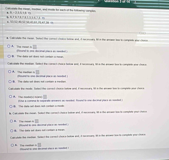 Calculate the mean, median, and mode for each of the following samples.
a. 9, -2, 5, 5, 1, 6 ¤
b. 6, 7, 9, 7, 6, 7, 8, 5, 9, 5, 6, 7, 8 ¤
c. 53, 52, 49, 52, 50, 43, 61, 70, 47, 39 □
a. Calculate the mean. Select the correct choice below and, if necessary, fill in the answer box to complete your choice
A. The mean is □. 
(Round to one decimal place as needed.)
B. The data set does not contain a mean.
Calculate the median. Select the correct choice below and, if necessary, fill in the answer box to complete your choice.
A. The median is □. 
(Round to one decimal place as needed.)
B. The data set does not contain a median.
Calculate the mode. Select the correct choice below and, if necessary, fill in the answer box to complete your choice.
A. The mode(s) is(are) □.
(Use a comma to separate answers as needed. Round to one decimal place as needed )
B. The data set does not contain a mode.
b. Calculate the mean. Select the correct choice below and, if necessary, fill in the answer box to complete your choice.
A. The mean is □. 
(Round to one decimal place as needed.)
B. The data set does not contain a mean.
Calculate the median. Select the correct choice below and, if necessary, fill in the answer box to complete your choice
A. The median is □. 
(Round to one decimal place as needed.)