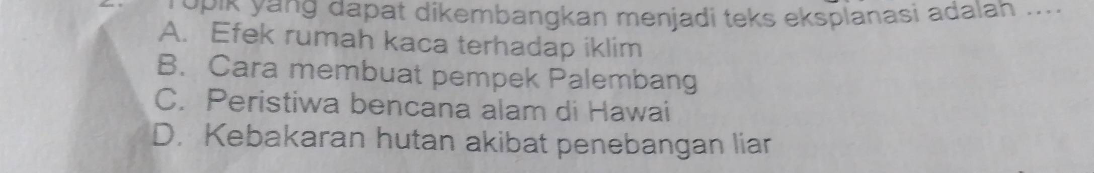 opik yang dapat dikembangkan menjadi teks eksplanasi adalah .....
A. Efek rumah kaca terhadap iklim
B. Cara membuat pempek Palembang
C. Peristiwa bencana alam di Hawai
D. Kebakaran hutan akibat penebangan liar