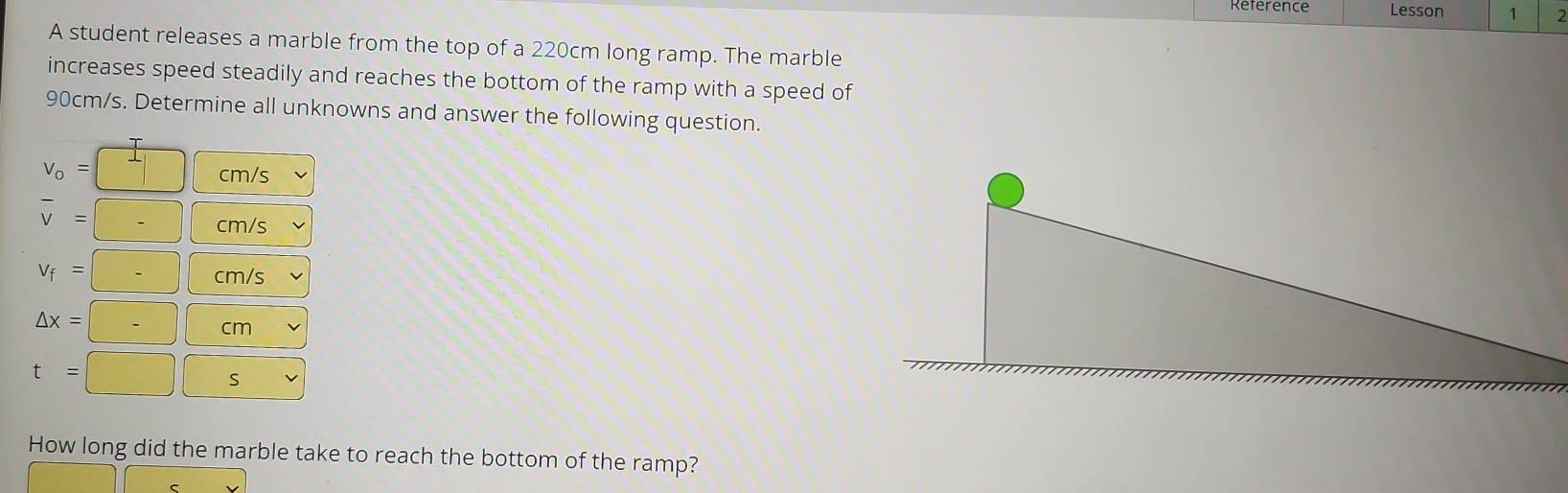 Lesson 1 2 
A student releases a marble from the top of a 220cm long ramp. The marble 
increases speed steadily and reaches the bottom of the ramp with a speed of
90cm/s. Determine all unknowns and answer the following question.
v_o=□ cm/s
overline v=□ cm/s
V_f=□ cm/s
△ x=□ cm
t=□ □ s
How long did the marble take to reach the bottom of the ramp?