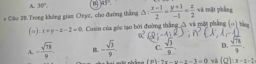 A. 30°.
B 45°. 
» Câu 20. Trong không gian Oxyz, cho đường thắng △ :  (x-1)/2 = (y+1)/-1 = z/2  và mặt phắng
(α): x+y-z-2=0. Cosin của góc tạo bởi đường thẳng △ và mặt phẳng (Ω) bằng
A. - sqrt(78)/9 .
B. - sqrt(3)/9 .
C.  sqrt(3)/9 .  sqrt(78)/9 . 
D.
2x-y-z-3=0 và (O):x-z-2 :