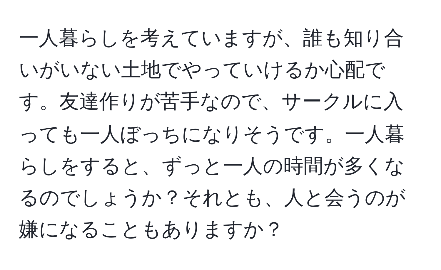 一人暮らしを考えていますが、誰も知り合いがいない土地でやっていけるか心配です。友達作りが苦手なので、サークルに入っても一人ぼっちになりそうです。一人暮らしをすると、ずっと一人の時間が多くなるのでしょうか？それとも、人と会うのが嫌になることもありますか？