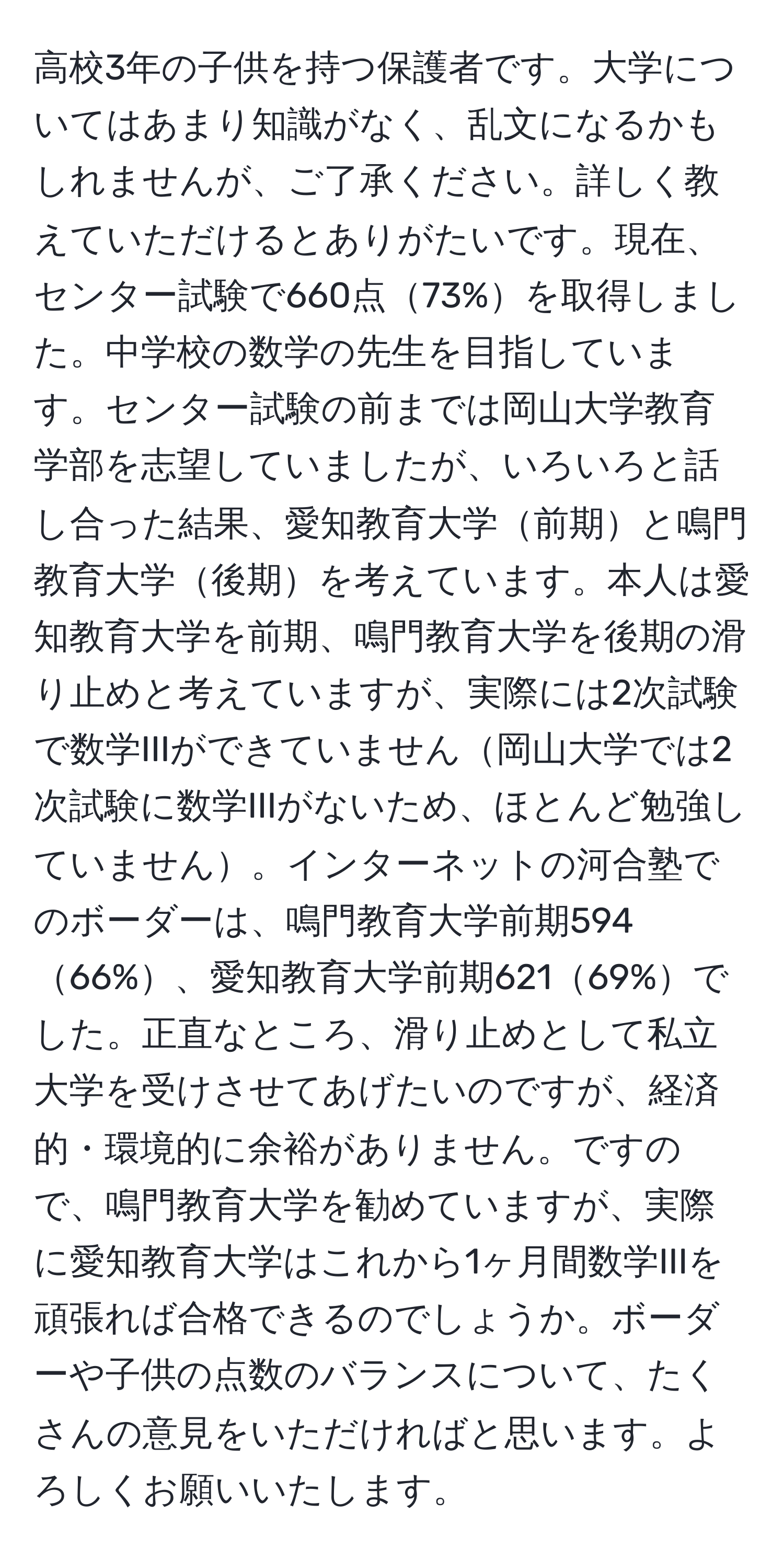 高校3年の子供を持つ保護者です。大学についてはあまり知識がなく、乱文になるかもしれませんが、ご了承ください。詳しく教えていただけるとありがたいです。現在、センター試験で660点73%を取得しました。中学校の数学の先生を目指しています。センター試験の前までは岡山大学教育学部を志望していましたが、いろいろと話し合った結果、愛知教育大学前期と鳴門教育大学後期を考えています。本人は愛知教育大学を前期、鳴門教育大学を後期の滑り止めと考えていますが、実際には2次試験で数学IIIができていません岡山大学では2次試験に数学IIIがないため、ほとんど勉強していません。インターネットの河合塾でのボーダーは、鳴門教育大学前期59466%、愛知教育大学前期62169%でした。正直なところ、滑り止めとして私立大学を受けさせてあげたいのですが、経済的・環境的に余裕がありません。ですので、鳴門教育大学を勧めていますが、実際に愛知教育大学はこれから1ヶ月間数学IIIを頑張れば合格できるのでしょうか。ボーダーや子供の点数のバランスについて、たくさんの意見をいただければと思います。よろしくお願いいたします。