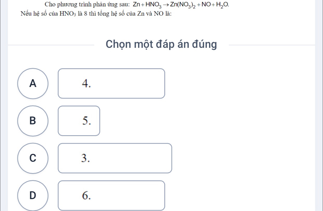 Cho phương trình phản ứng sau: Zn+HNO_3to Zn(NO_3)_2+NO+H_2O. 
Nếu hệ số của HNO_3 là 8 thì tổng hệ số của Zn và NO là:
Chọn một đáp án đúng
A
4.
B
5.
C
3.
D
6.