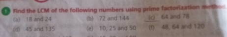 Find the LCM of the following numbers using prime factorization metho 
(a) 18 and 24 (b) 72 and 144 (c) 64 and 78
(d) 45 and 135 (e) 10, 25 and 50 (f) 48, 64 and 120