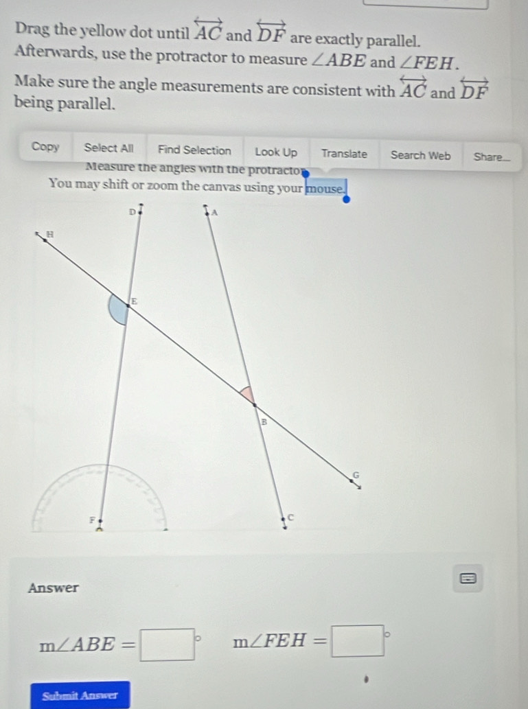 Drag the yellow dot until overleftrightarrow AC and overleftrightarrow DF are exactly parallel. 
Afterwards, use the protractor to measure ∠ ABE and ∠ FEH. 
Make sure the angle measurements are consistent with overleftrightarrow AC and overleftrightarrow DF
being parallel. 
Copy Select All Find Selection Look Up Translate Search Web Share... 
Measure the angles with the protracto 
Answer
m∠ ABE=□° m∠ FEH=□°
Submit Answer