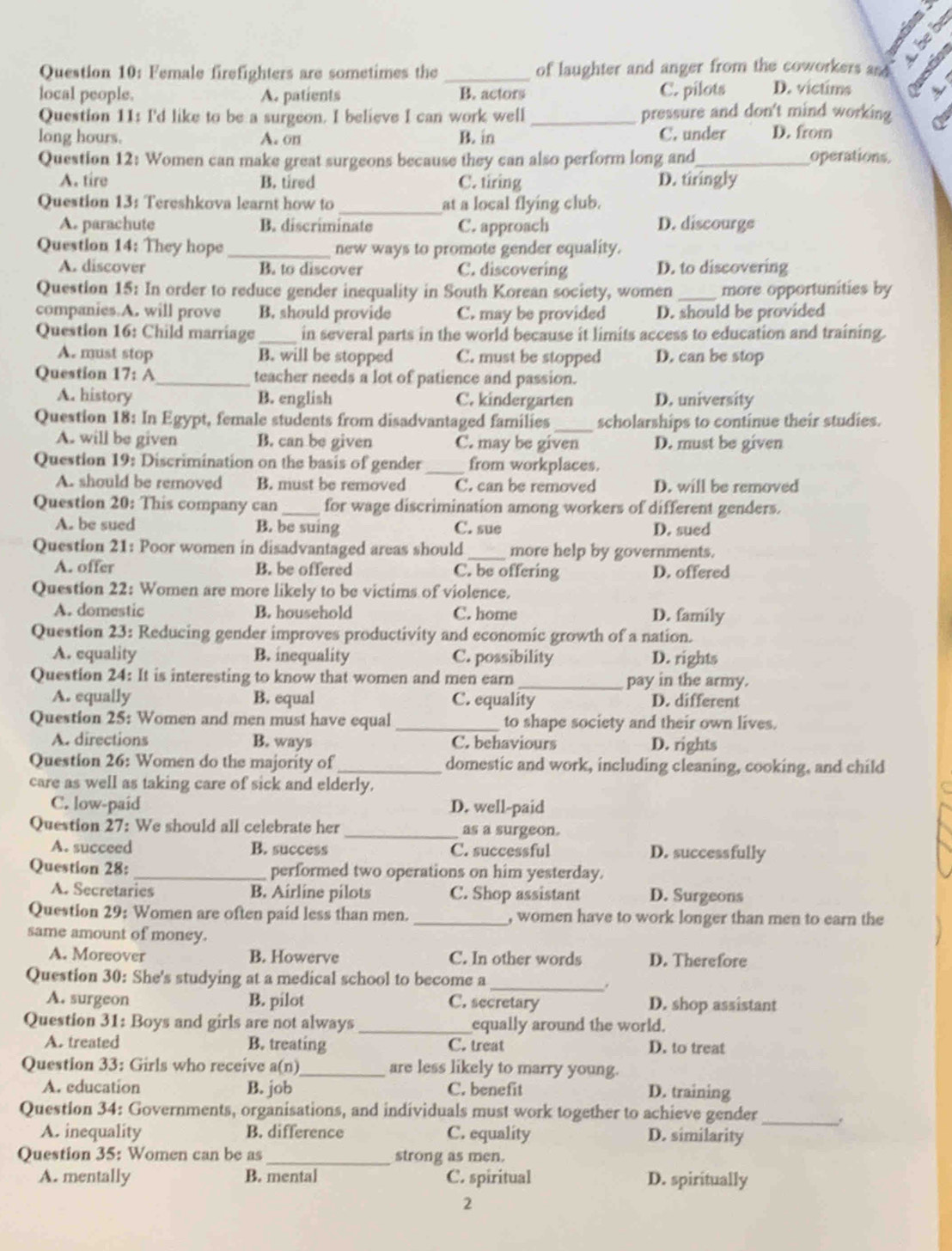 × 5
Question 10: Female firefighters are sometimes the _of laughter and anger from the coworkers and  
local people. A. patients B. actors C. pilots D. victims A
Question 11: I'd like to be a surgeon. I believe I can work well_ pressure and don't mind working Qu
long hours. A. on B. in C. under D. from
Question 12: Women can make great surgeons because they can also perform long and_ operations.
A. tire B. tired C. tiring D. tiringly
Question 13: Tereshkova learnt how to _at a local flying club.
A. parachute B. discriminate C. approach D. discourge
Question 14: They hope _new ways to promote gender equality.
A. discover B. to discover C. discovering D. to discovering
Question 15: In order to reduce gender inequality in South Korean society, women _more opportunities by
companies.A. will prove B. should provide C. may be provided D. should be provided
Question 16: Child marriage _in several parts in the world because it limits access to education and training.
A. must stop B. will be stopped C. must be stopped D. can be stop
Question 17: A_ teacher needs a lot of patience and passion.
A. history B. english C. kindergarten D. university
Question 18: In Egypt, female students from disadvantaged families _scholarships to continue their studies.
A. will be given B. can be given C. may be given D. must be given
Question 19: Discrimination on the basis of gender _from workplaces.
A. should be removed B. must be removed C. can be removed D. will be removed
Question 20: This company can_ for wage discrimination among workers of different genders.
A. be sued B. be suing C. sue D. sued
Question 21: Poor women in disadvantaged areas should _more help by governments.
A. offer B. be offered C. be offering D. offered
Question 22: Women are more likely to be victims of violence.
A. domestic B. household C. home D. family
Question 23: Reducing gender improves productivity and economic growth of a nation.
A. equality B. inequality C. possibility D. rights
Question 24: It is interesting to know that women and men earn _pay in the army.
A. equally B. equal C. equality D. different
Question 25: Women and men must have equal _to shape society and their own lives.
A. directions B. ways C. behaviours D. rights
Question 26: Women do the majority of_ domestic and work, including cleaning, cooking, and child
care as well as taking care of sick and elderly.
C. low-paid D. well-paid
Question 27: We should all celebrate her _as a surgeon.
A. succeed B. success C. successful D. successfully
Question 28: _performed two operations on him yesterday.
A. Secretaries B. Airline pilots C. Shop assistant D. Surgeons
Question 29: Women are often paid less than men. _, women have to work longer than men to earn the
same amount of money.
A. Moreover B. Howerve C. In other words D. Therefore
Question 30: She's studying at a medical school to become a
_.
A. surgeon B. pilot C. secretary D. shop assistant
Question 31: Boys and girls are not always _equally around the world.
A. treated B. treating C. treat D. to treat
Question 33: Girls who receive a(n)_ are less likely to marry young.
A. education B. job C. benefit D. training
Question 34: Governments, organisations, and individuals must work together to achieve gender_
A. inequality B. difference C. equality D. similarity
Question 35: Women can be as_ strong as men.
A. mentally B. mental C. spiritual D. spiritually
2
