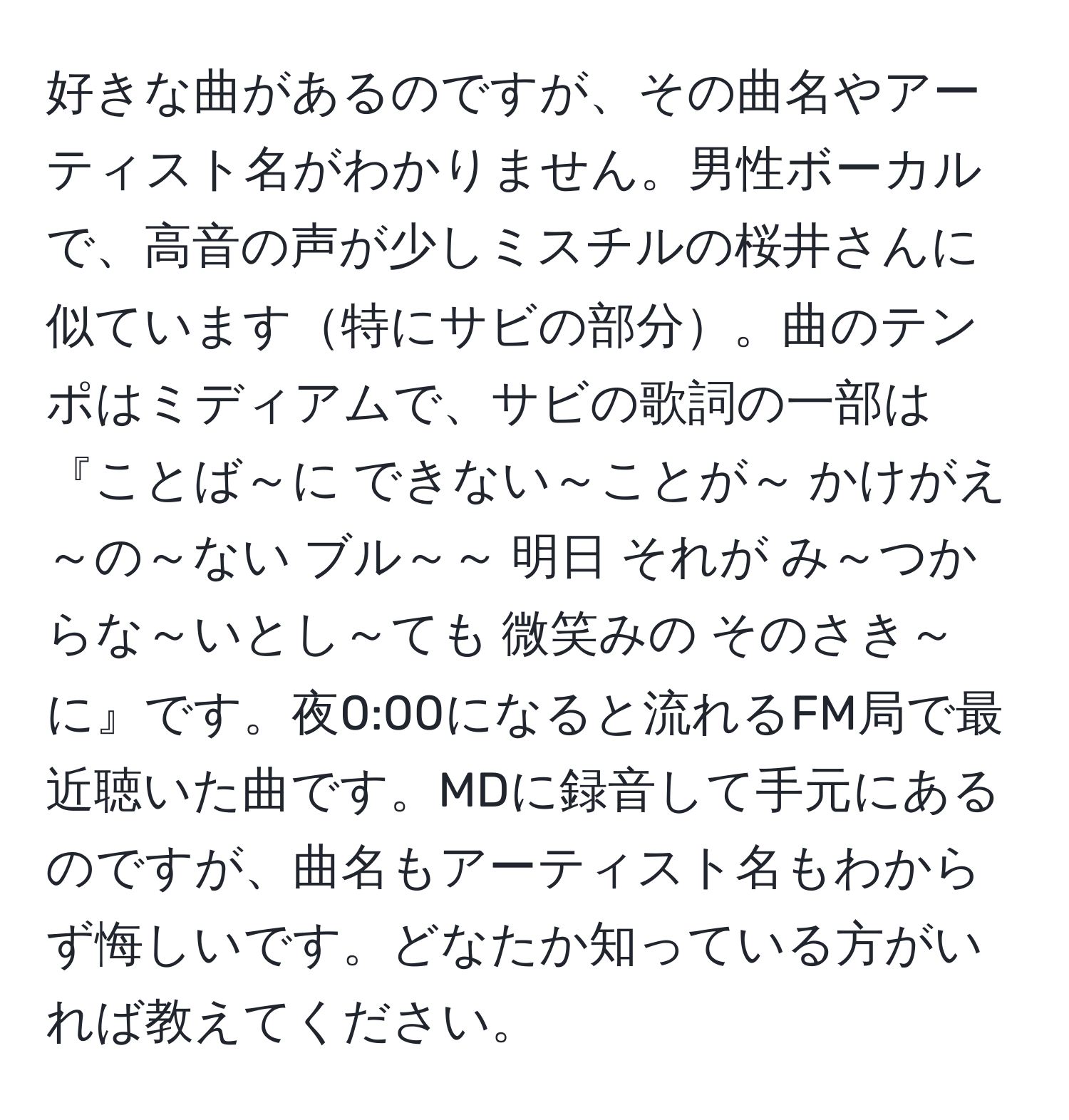 好きな曲があるのですが、その曲名やアーティスト名がわかりません。男性ボーカルで、高音の声が少しミスチルの桜井さんに似ています特にサビの部分。曲のテンポはミディアムで、サビの歌詞の一部は『ことば～に できない～ことが～ かけがえ～の～ない ブル～～ 明日 それが み～つからな～いとし～ても 微笑みの そのさき～に』です。夜0:00になると流れるFM局で最近聴いた曲です。MDに録音して手元にあるのですが、曲名もアーティスト名もわからず悔しいです。どなたか知っている方がいれば教えてください。