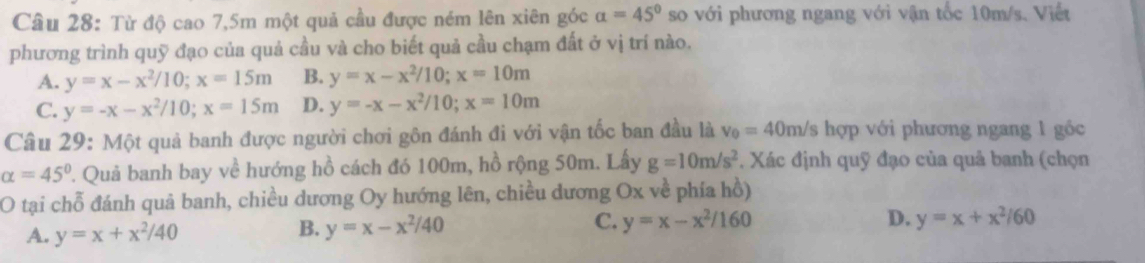 Từ độ cao 7,5m một quả cầu được ném lên xiên góc a=45° so với phương ngang với vận tốc 10m/s. Viết
phương trình quỹ đạo của quả cầu và cho biết quả cầu chạm đất ở vị trí nào.
A. y=x-x^2/10; x=15m B. y=x-x^2/10; x=10m
C. y=-x-x^2/10; x=15m D. y=-x-x^2/10; x=10m
Câu 29: Một quả banh được người chơi gôn đánh đi với vận tốc ban đầu là v_0=40m/s hợp với phương ngang 1 gốc
alpha =45° 2. Quả banh bay về hướng hồ cách đó 100m, hồ rộng 50m. Lấy g=10m/s^2 *. Xác định quỹ đạo của quả banh (chọn
O tại chỗ đánh quả banh, chiều dương Oy hướng lên, chiều dương Ox về phía hồ)
A. y=x+x^2/40
C.
B. y=x-x^2/40 y=x-x^2/160 D. y=x+x^2/60