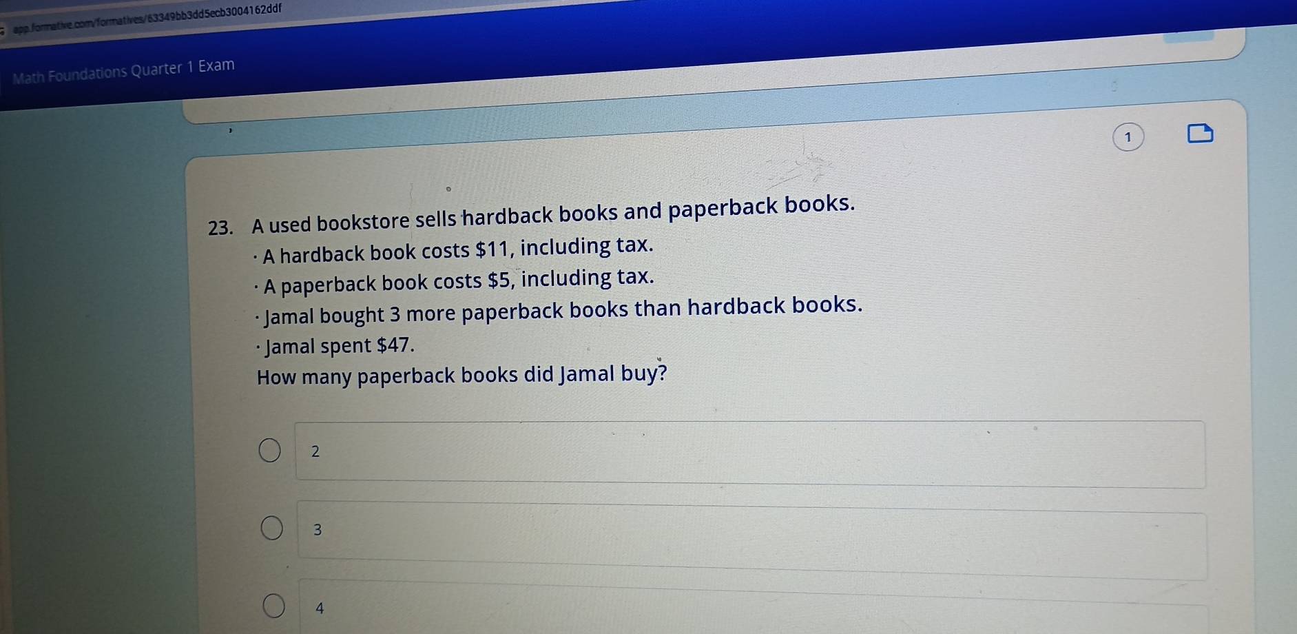 Math Foundations Quarter 1 Exam
1
23. A used bookstore sells hardback books and paperback books.
· A hardback book costs $11, including tax.
A paperback book costs $5, including tax.
Jamal bought 3 more paperback books than hardback books.
· Jamal spent $47.
How many paperback books did Jamal buy?
2
3
4