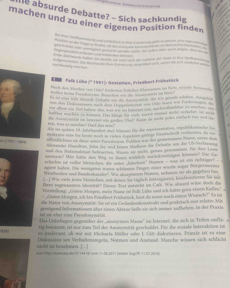 Erlgebundene dialektische Erörterung
he absurde Debatte? - Sich sachkundig
machen und zu einer eigenen Position finden
Bei Ihrer Stoffsammlung und schließlich in Ihrer Erörterung geht es darum, eine eigenständige
        
Pasition zu der Frage zu finden, ob das anonyme Kommentieren im Netz aufrechterhalten, ein
geschränkt oder unmöglich gemacht werden sollte. Sie sollen aber auch zeigen, dass Sie die
Gegenposition erfassen und mitdenken können.
Erste Stichworte haben Sie bereits vor und nach der Lektüre der Texte in Ihre Stoffsammlund
aufgenommen. Die  Reichweite ihrer Erörterun g vergrößert sich, wenn Sie sich zun ächst  eite      
sachkundig machen.
1 Falk Lüke (* 1981): Gestatten, Friedbert Frühstück
Nach den Morden von Oslo¹ forderten Politiker Klarnamen im Netz, soziale Netzwerk
wollen keine Pseudonyme. Brauchen wir die Anonymität im Netz?
Es ist eine teils absurde Debatte um die Anonymität, die wir gerade erleben. Ausgelöst
von den Diskussionen nach dem Doppelattentat von Oslo lesen wir Forderungen, die
vor allem ein Ziel haben: das. was wir im Internet tun, nachvollziehbar zu machen, uns s
haftbar machen zu können. Das klingt für viele zuerst einmal nicht verkehrt: Ist nicht
die Anonymität im Internet ein großes Übel? Kann da nicht jeder einfach tun und las-
sen, was er möchte? Darf das sein?
Als im späten 18. Jahrhundert drei Männer für die repräsentative, republikanische De
mokratie eine bis heute noch in vielen Aspekten gültige Streitschrift verfassten, da ver-
on (1757 -1804)
öffentlichten sie diese unter Pseudonym. Publius war der gemeinsame Name, unter dem
Alexander Hamilton, John Jay und James Madison die Debatte um die US-Verfassung
und den Nationalstaat befeuerten. Waren sie nicht, genau genommen, für ihre Leser
anonym? Wer hätte den Weg zu ihnen wirklich zurückverfolgen können? Die Ge-
schichte ist voller Menschen, die unter „falschem' Namen - was ist ein richtiger? - 
agiert haben. Die wenigsten waren schlimme Finger, einer wurde sogar Bürgermeister
Westberlins und Bundeskanzler². . Wir akzeptieren Namen, nehmen sie als gegeben hin.
[...] Wie viele jener Menschen, mit denen Sie täglich interagieren, konfrontieren Sie mit
Ihrer sogenannten Identität? Dieser Text entsteht im Café. Wie absurd wäre doch die
Vorstellung: „Guten Morgen, mein Name ist Falk Lüke und ich hätte gern einen Kaffee.“ »
- „Guten Morgen, ich bin Friedbert Frühstück, hast du sonst noch einen Wunsch?“ Es ist
die Natur von Anonymität: Sie ist ein Gedankenkonstrukt und praktisch nur relativ. Mit
genügend Informationen über einen Akteur ließe sie sich immer aufheben, in der Praxis
ist sie eher eine Pseudonymität.
Das Unbehagen gegenüber der „anonymen Masse“ im Internet, die sich in Teilen unflä- 2
tig benimmt, ist nur zum Teil der Anonymität geschuldet. Für die soziale Interaktion ist
836) es irrelevant, ob wir mit Michaela Müller oder I. Gitt diskutieren. Primär ist es eine
Diskussion um Verhaltensregeln, Normen und Anstand. Manche wissen sich schlicht
nicht zu benehmen. [...]
aus: http://www.taz.de/!5114418/ vom 11.08.2011 (letzter Zugriff: 11.07.2018)