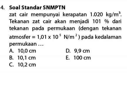 Soal Standar SNMPTN
zat cair mempunyai kerapatan 1.020kg/m^3. 
Tekanan zat cair akan menjadi 101 % dari
tekanan pada permukaan (dengan tekanan
atmosfer =1,01* 10^5N/m^2) pada kedalaman
permukaan ...
A. 10,0 cm D. 9,9 cm
B. 10,1 cm E. 100 cm
C. 10,2 cm