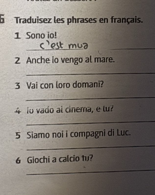 Traduisez les phrases en français. 
1 Sono io! 
_ 
_ 
2 Anche io vengo al mare. 
_ 
3 Vai con loro domani? 
_ 
4 io vado al cinema, e tu? 
_ 
5 Siamo noi i compagni di Luc. 
_ 
6 Giochi a calcio tu? 
_