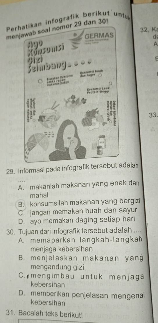 Perhatikan infografik berikut un
menn 30!
32. K
da
A
33.
29. Informasi pada infografik tersebut adalah
A. makanlah makanan yang enak dan
mahal
B. konsumsilah makanan yang bergizi
C. jangan memakan buah dan sayur
D. ayo memakan daging setiap hari
30. Tujuan dari infografik tersebut adalah ....
A. memaparkan langkah-langkah
menjaga kebersihan
B. menjelaskan makanan yang
mengandung gizi
C. mengimbau untuk menjaga
kebersihan
D. memberikan penjelasan mengenai
kebersihan
31. Bacalah teks berikut!