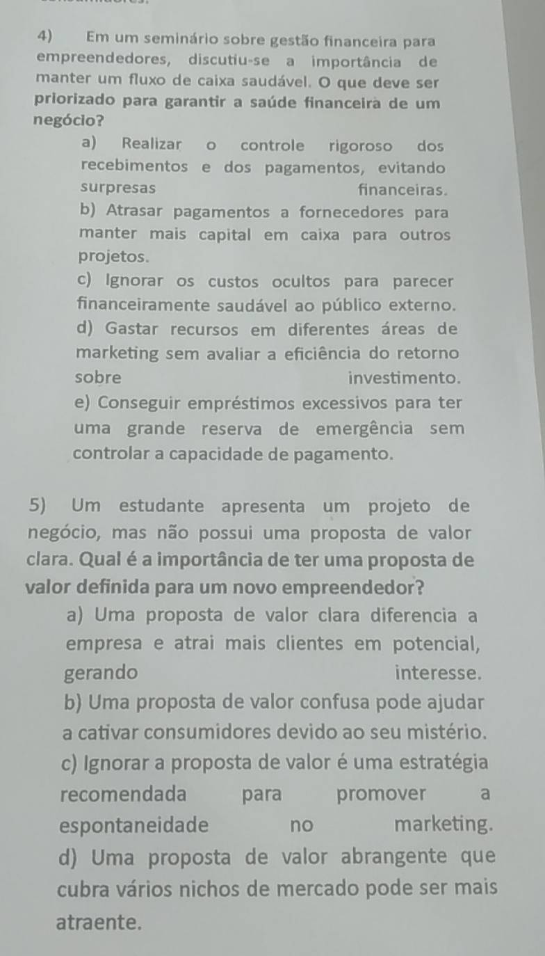 Em um seminário sobre gestão financeira para
empreendedores, discutiu-se a importância de
manter um fluxo de caixa saudável. O que deve ser
priorizado para garantir a saúde financeira de um
negócio?
a) Realizar o controle rigoroso dos
recebimentos e dos pagamentos, evitando
surpresas financeiras.
b) Atrasar pagamentos a fornecedores para
manter mais capital em caixa para outros
projetos.
c) Ignorar os custos ocultos para parecer
financeiramente saudável ao público externo.
d) Gastar recursos em diferentes áreas de
marketing sem avaliar a eficiência do retorno
sobre investimento.
e) Conseguir empréstimos excessivos para ter
uma grande reserva de emergência sem
controlar a capacidade de pagamento.
5) Um estudante apresenta um projeto de
negócio, mas não possui uma proposta de valor
clara. Qual é a importância de ter uma proposta de
valor definida para um novo empreendedor?
a) Uma proposta de valor clara diferencia a
empresa e atrai mais clientes em potencial,
gerando interesse.
b) Uma proposta de valor confusa pode ajudar
a cativar consumidores devido ao seu mistério.
c) Ignorar a proposta de valor é uma estratégia
recomendada para promover a
espontaneidade no marketing.
d) Uma proposta de valor abrangente que
cubra vários nichos de mercado pode ser mais
atraente.