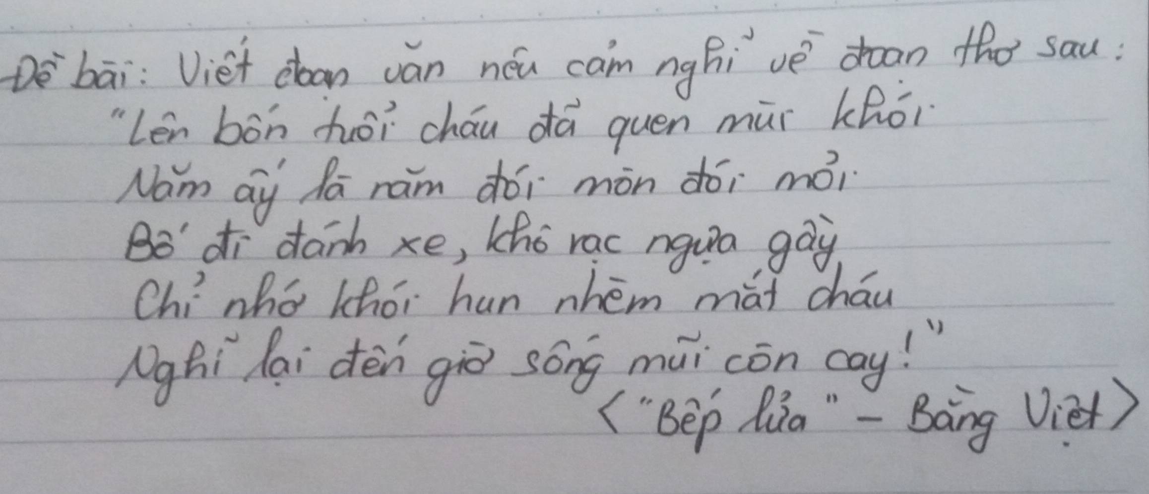 Dè`bāi: Viet doan ván néu can nghi vè `dean the sau? 
"Len bòn hēi cháu dá quen mùr khói 
Nam ay da ram dói mòn dói mói 
Bo' di danh xe, Lho rac ngua gay 
Chínhó khói hun whém mài cháu 
Nghi lai dèn giē song mui còn cay! " 
("Bep Qia " - Bàng Vie)