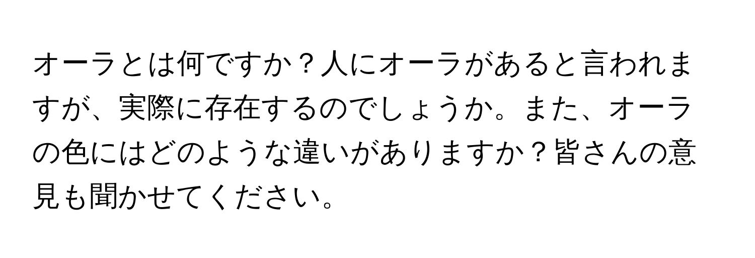 オーラとは何ですか？人にオーラがあると言われますが、実際に存在するのでしょうか。また、オーラの色にはどのような違いがありますか？皆さんの意見も聞かせてください。