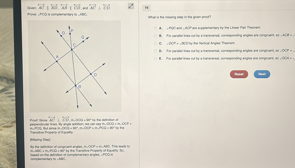 Given: overleftrightarrow ACparallel overleftrightarrow BD, overleftrightarrow ABparallel overleftrightarrow CD , and overleftrightarrow AC⊥ overleftrightarrow CD. 16
Prove: 2PCQ is complementary to ∠ ABC. 
What is the missing step in the given proof?
A. ∠PQC and ∠ACP are supplementary by the Linear Pair Theorem.
B. For parallel lines cut by a transversal, corresponding angles are congruent, so ∠ ACB=∠
C. ∠ OCP≌ ∠ BCD by the Vertical Angles Theorem.
D. For parallel lines cut by a transversal, corresponding angles are congruent, so ∠ OCP=∠
E. For parallel lines cut by a transversal, corresponding angles are congruent, SO∠ OCA=∠
Reset Next
Proof: Since overleftrightarrow AC⊥ overleftrightarrow CD, m∠ OCQ=90° by the definition of
perpendicular lines. By angle addition, we can say n m∠ OCQ=m∠ OCP+ by the
m∠ PCQ. But since m∠ OCQ=90°, m∠ OCP+m∠ PCQ=90°
Transitive Property of Equality.
[Missing Step]
By the definition of congruent angles, m∠ OCP=m∠ ABC. This leads to
m∠ ABC+m∠ PCQ=90°b by the Transitive Property of Equality. So,
based on the definition of complementary angles, PCQ is
complementary to ∠ ABC.