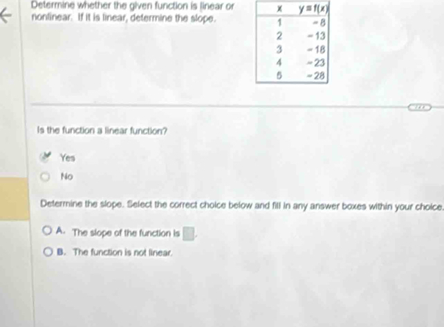 Determine whether the given function is linear or
nontinear. If it is linear, determine the slope. 
Is the function a linear function?
Yes
No
Determine the slope. Select the correct cholce below and fill in any answer boxes within your choice.
A. The slope of the function is □ .
B. The function is not linear.