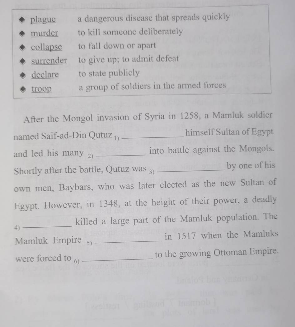 plague a dangerous disease that spreads quickly
murder to kill someone deliberately
collapse to fall down or apart
surrender to give up; to admit defeat
declare to state publicly
troop a group of soldiers in the armed forces
After the Mongol invasion of Syria in 1258, a Mamluk soldier
named Saif-ad-Din Qutuz 1)_
himself Sultan of Egypt
and led his many 2)_ into battle against the Mongols.
Shortly after the battle, Qutuz was 3) _by one of his
own men, Baybars, who was later elected as the new Sultan of
Egypt. However, in 1348, at the height of their power, a deadly
_
killed a large part of the Mamluk population. The
4)
Mamluk Empire 5) _in 1517 when the Mamluks
were forced to 6) _to the growing Ottoman Empire.