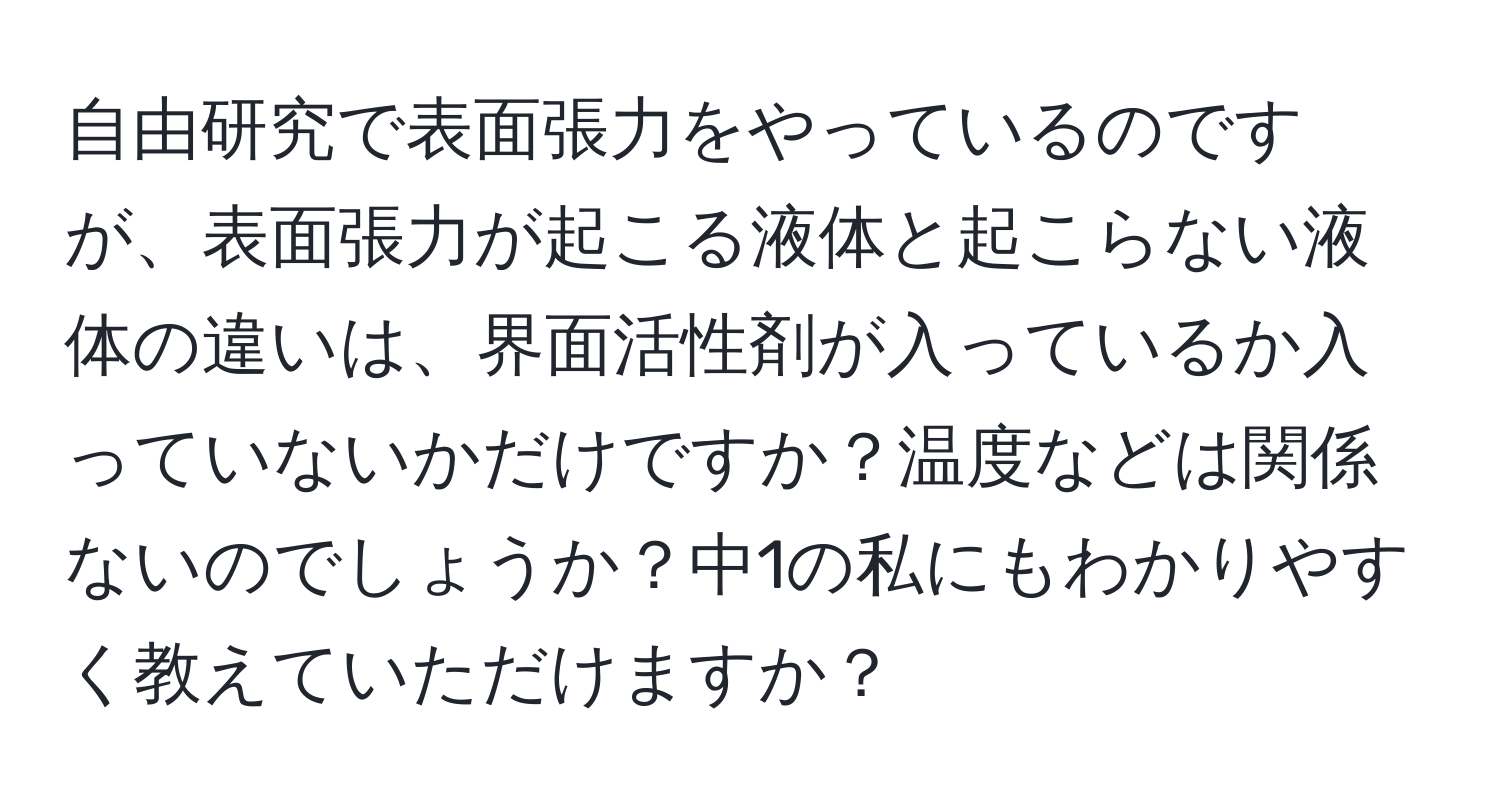 自由研究で表面張力をやっているのですが、表面張力が起こる液体と起こらない液体の違いは、界面活性剤が入っているか入っていないかだけですか？温度などは関係ないのでしょうか？中1の私にもわかりやすく教えていただけますか？