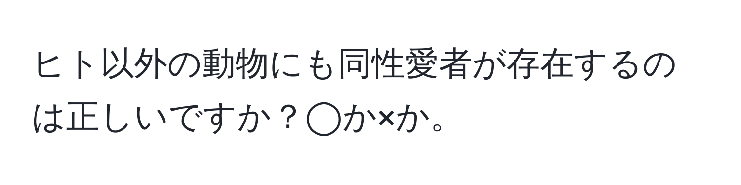 ヒト以外の動物にも同性愛者が存在するのは正しいですか？◯か×か。