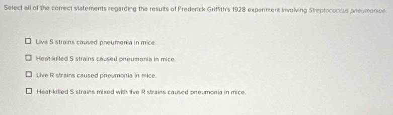 Select all of the correct statements regarding the results of Frederick Griffith's 1928 experiment involving Streptococcus preumonine.
Live S strains caused pneumonia in mice
Heat-killed S strains caused pneumonia in mice.
Live R strains caused pneumonia in mice.
Heat-killed S strains mixed with live R strains caused pneumonia in mice.