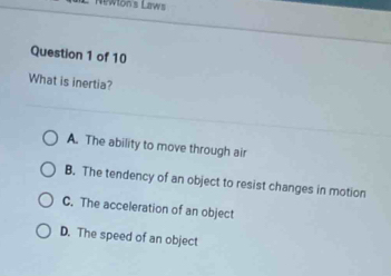 Newlon's Laws
Question 1 of 10
What is inertia?
A. The ability to move through air
B. The tendency of an object to resist changes in motion
C. The acceleration of an object
D. The speed of an object