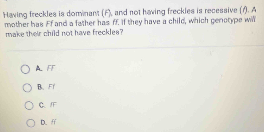 Having freckles is dominant (F), and not having freckles is recessive (/). A
mother has Ff and a father has ff. If they have a child, which genotype will
make their child not have freckles?
A. FF
B.Ff
C、 fF
D. ff